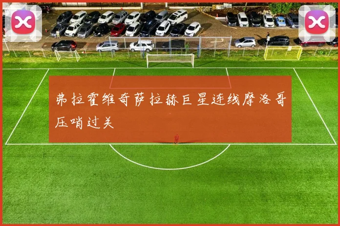 弗拉霍维奇萨拉赫巨星连线摩洛哥压哨过关