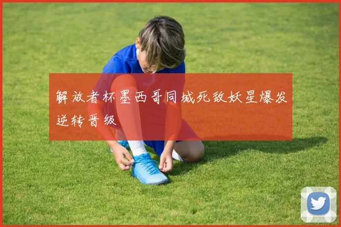 解放者杯墨西哥同城死敌妖星爆发逆转晋级