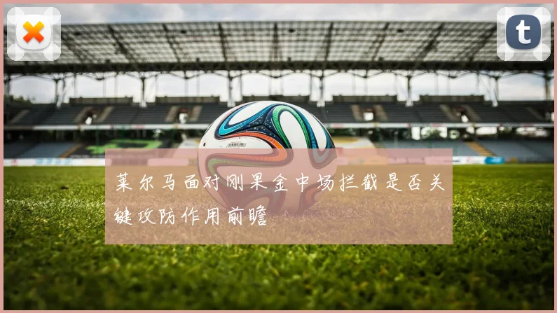 莱尔马面对刚果金中场拦截是否关键攻防作用前瞻
