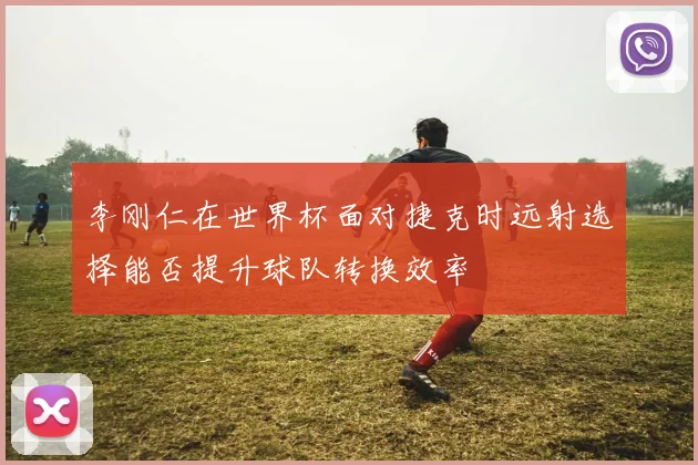 李刚仁在世界杯面对捷克时远射选择能否提升球队转换效率