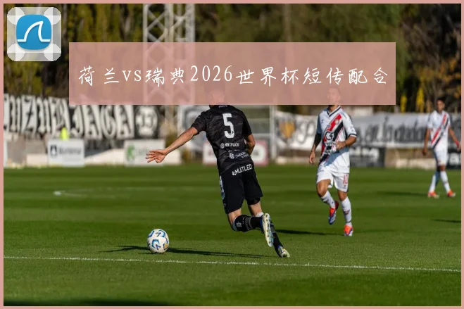 荷兰vs瑞典2026世界杯短传配合