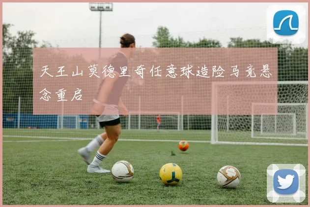 天王山莫德里奇任意球造险马竞悬念重启