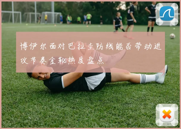 博伊尔面对巴拉圭防线能否带动进攻节奏金靴热度盘点