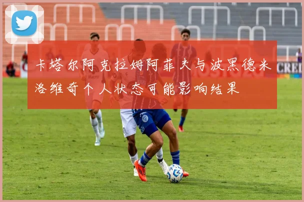 卡塔尔阿克拉姆阿菲夫与波黑德米洛维奇个人状态可能影响结果