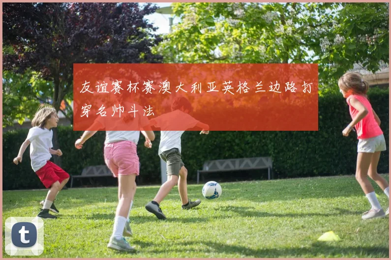 友谊赛杯赛澳大利亚英格兰边路打穿名帅斗法