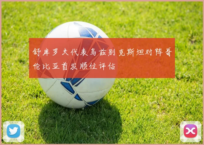 舒库罗夫代表乌兹别克斯坦对阵哥伦比亚首发顺位评估