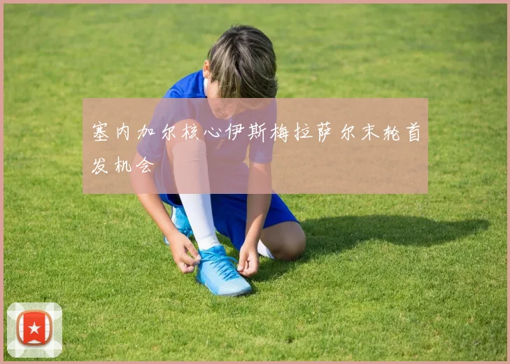 塞内加尔核心伊斯梅拉萨尔末轮首发机会
