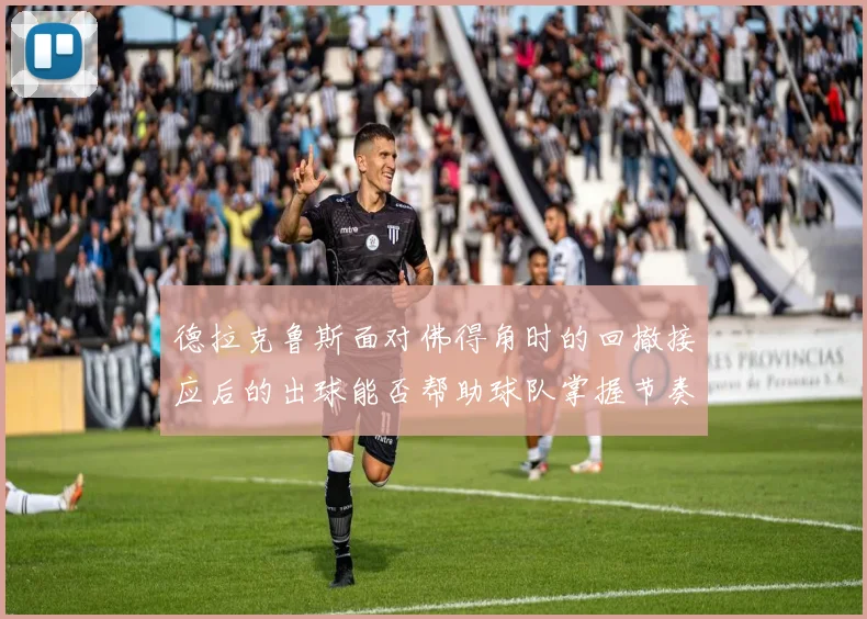 德拉克鲁斯面对佛得角时的回撤接应后的出球能否帮助球队掌握节奏