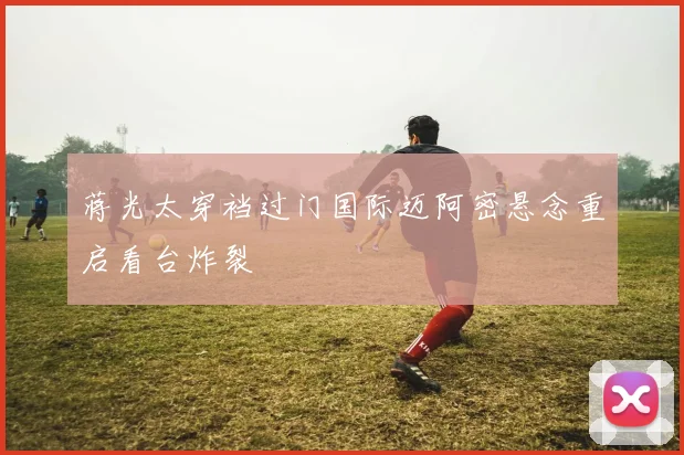 蒋光太穿裆过门国际迈阿密悬念重启看台炸裂