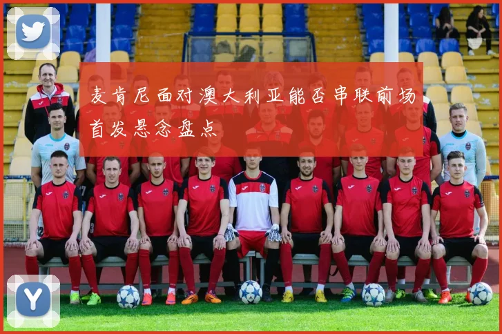 麦肯尼面对澳大利亚能否串联前场首发悬念盘点