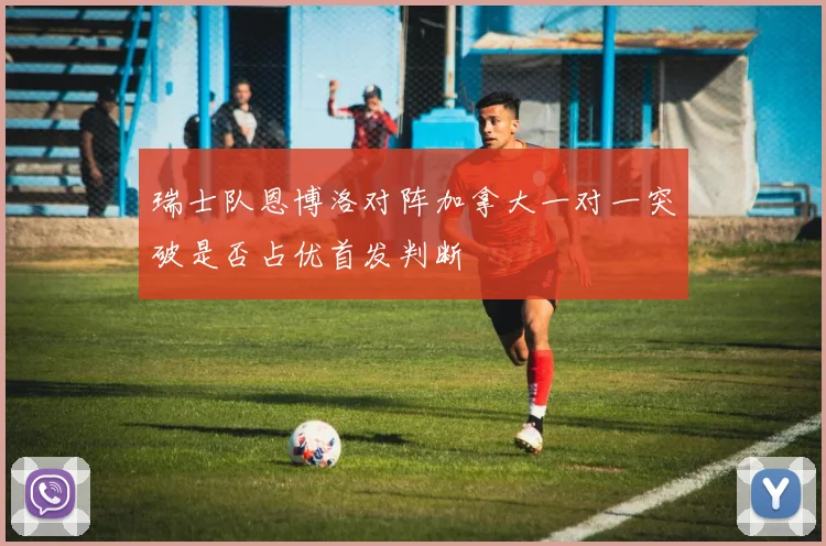 瑞士队恩博洛对阵加拿大一对一突破是否占优首发判断