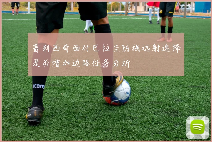 普利西奇面对巴拉圭防线远射选择是否增加边路任务分析