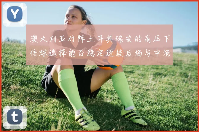 澳大利亚对阵土耳其瑞安的高压下传球选择能否稳定连接后场与中场