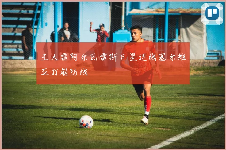 王大雷阿尔瓦雷斯巨星连线塞尔维亚打崩防线