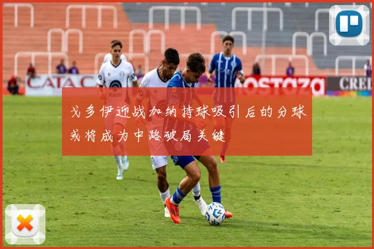 戈多伊迎战加纳持球吸引后的分球或将成为中路破局关键