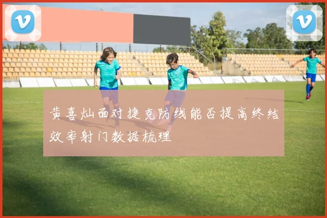 黄喜灿面对捷克防线能否提高终结效率射门数据梳理