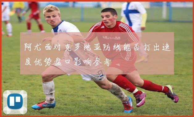 阿尤面对克罗地亚防线能否打出速度优势盘口影响参考