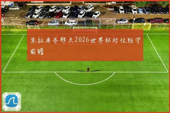 朱拉库齐耶夫2026世界杯对位防守前瞻