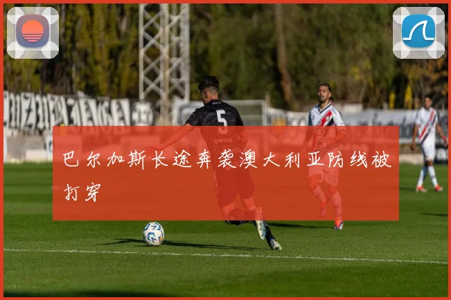 巴尔加斯长途奔袭澳大利亚防线被打穿