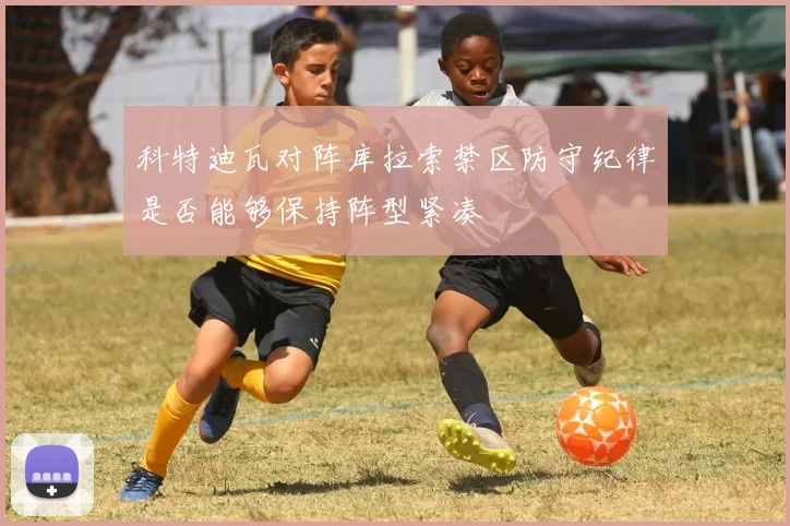 科特迪瓦对阵库拉索禁区防守纪律是否能够保持阵型紧凑