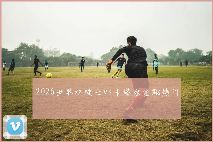 2026世界杯瑞士vs卡塔尔金靴热门