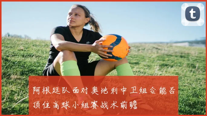 阿根廷队面对奥地利中卫组合能否顶住高球小组赛战术前瞻