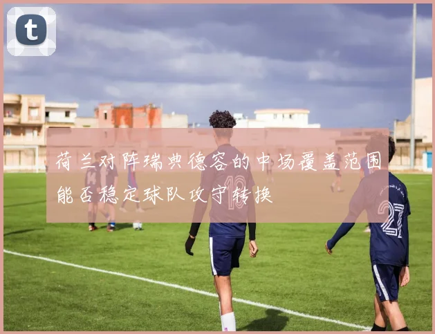 荷兰对阵瑞典德容的中场覆盖范围能否稳定球队攻守转换
