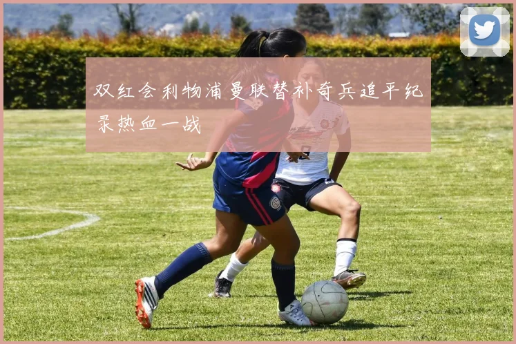 双红会利物浦曼联替补奇兵追平纪录热血一战