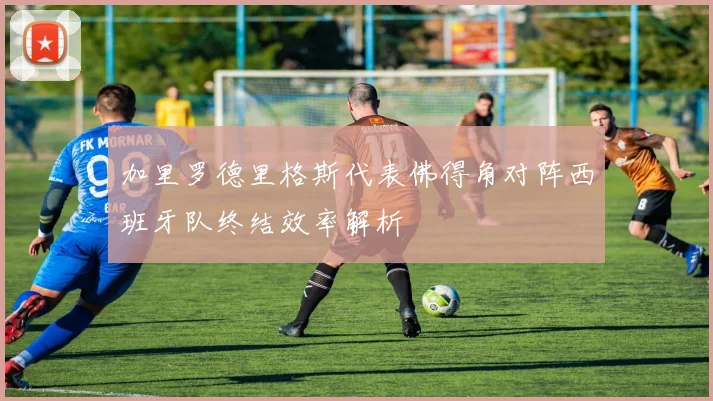 加里罗德里格斯代表佛得角对阵西班牙队终结效率解析