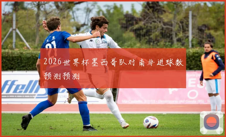 2026世界杯墨西哥队对南非进球数预测预测