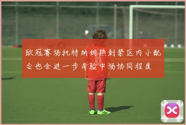 欧冠赛场托特纳姆热刺禁区内小配合也会进一步考验中场协同程度