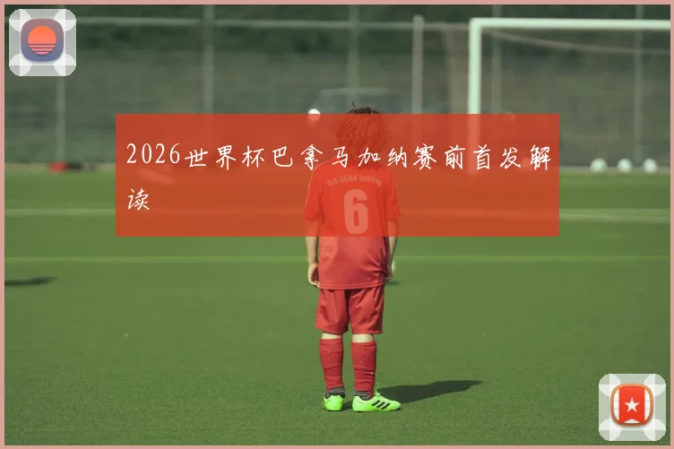 2026世界杯巴拿马加纳赛前首发解读