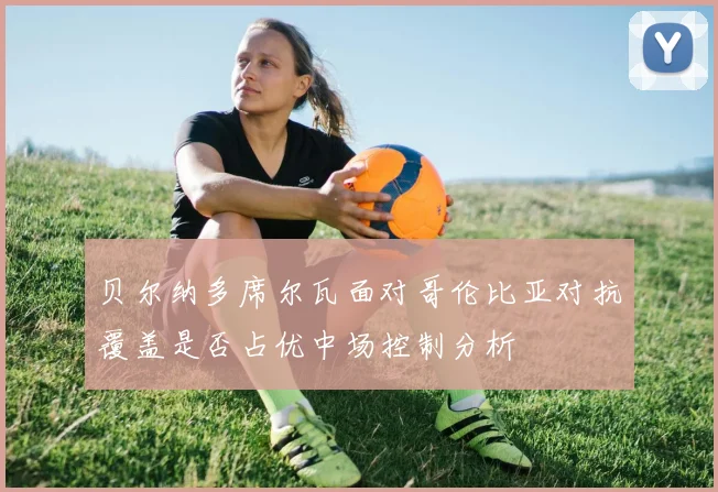 贝尔纳多席尔瓦面对哥伦比亚对抗覆盖是否占优中场控制分析