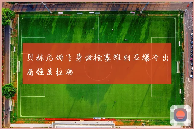 贝林厄姆飞身堵枪塞维利亚爆冷出局强度拉满