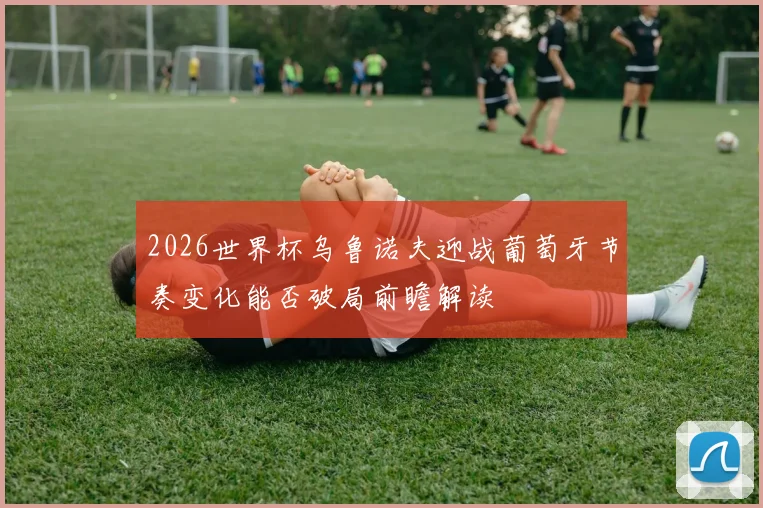 2026世界杯乌鲁诺夫迎战葡萄牙节奏变化能否破局前瞻解读