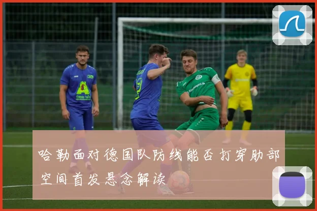 哈勒面对德国队防线能否打穿肋部空间首发悬念解读