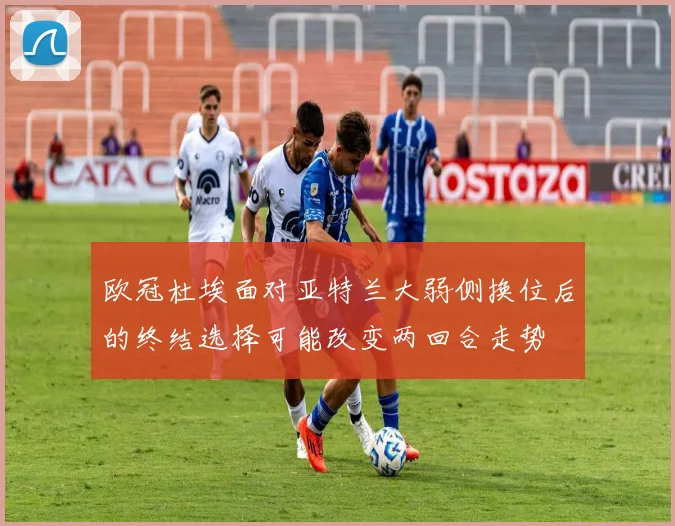 欧冠杜埃面对亚特兰大弱侧换位后的终结选择可能改变两回合走势