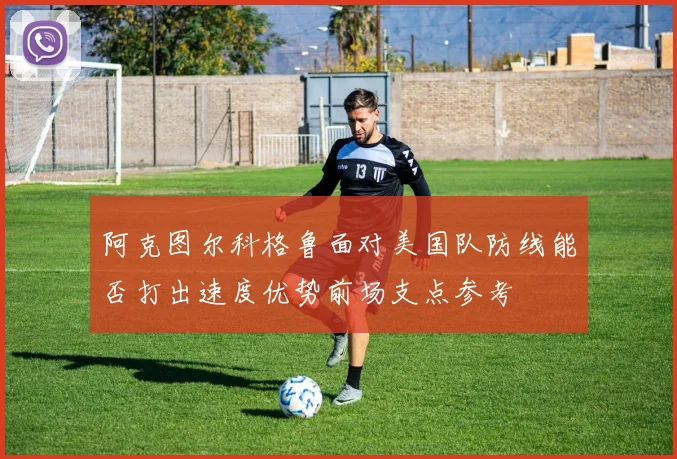 阿克图尔科格鲁面对美国队防线能否打出速度优势前场支点参考