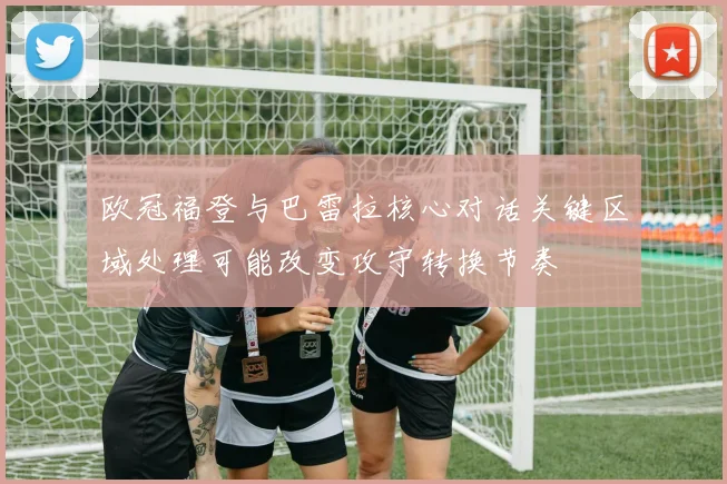 欧冠福登与巴雷拉核心对话关键区域处理可能改变攻守转换节奏