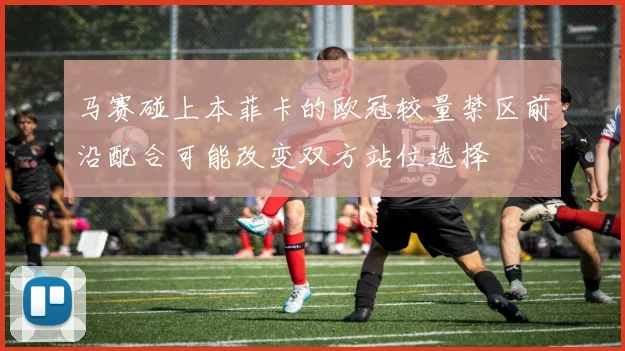 马赛碰上本菲卡的欧冠较量禁区前沿配合可能改变双方站位选择