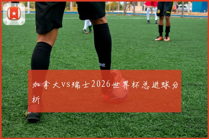 加拿大vs瑞士2026世界杯总进球分析