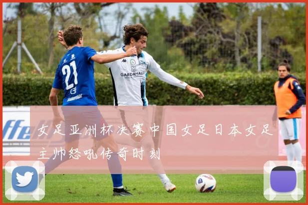 女足亚洲杯决赛中国女足日本女足主帅怒吼传奇时刻