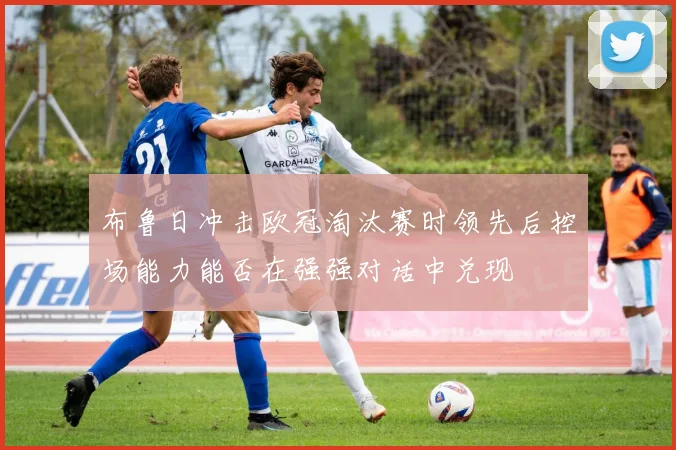布鲁日冲击欧冠淘汰赛时领先后控场能力能否在强强对话中兑现
