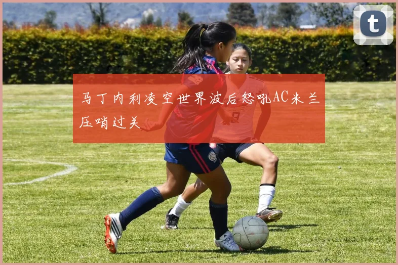 马丁内利凌空世界波后怒吼AC米兰压哨过关