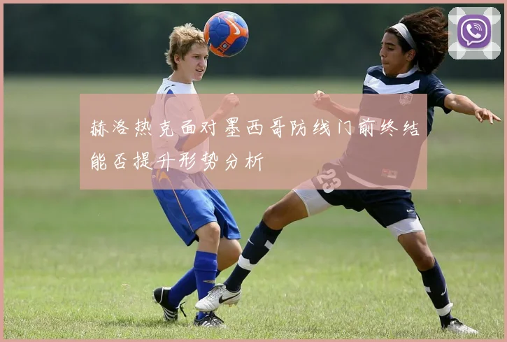 赫洛热克面对墨西哥防线门前终结能否提升形势分析