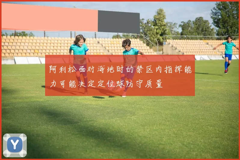 阿利松面对海地时的禁区内指挥能力可能决定定位球防守质量