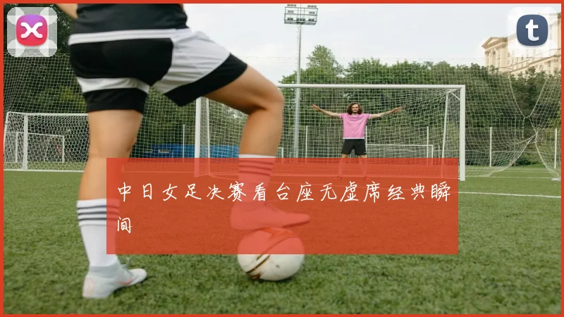 中日女足决赛看台座无虚席经典瞬间