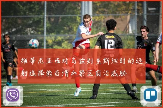 维蒂尼亚面对乌兹别克斯坦时的远射选择能否增加禁区前沿威胁