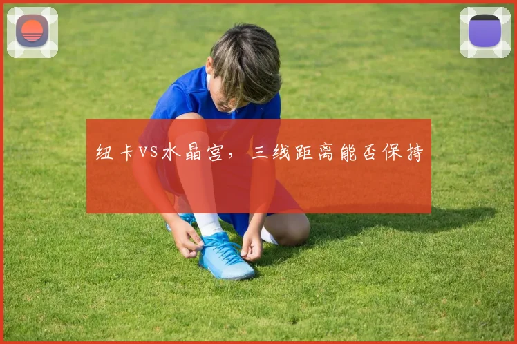 纽卡vs水晶宫，三线距离能否保持