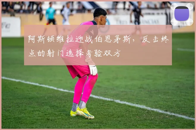 阿斯顿维拉迎战伯恩茅斯，反击终点的射门选择考验双方